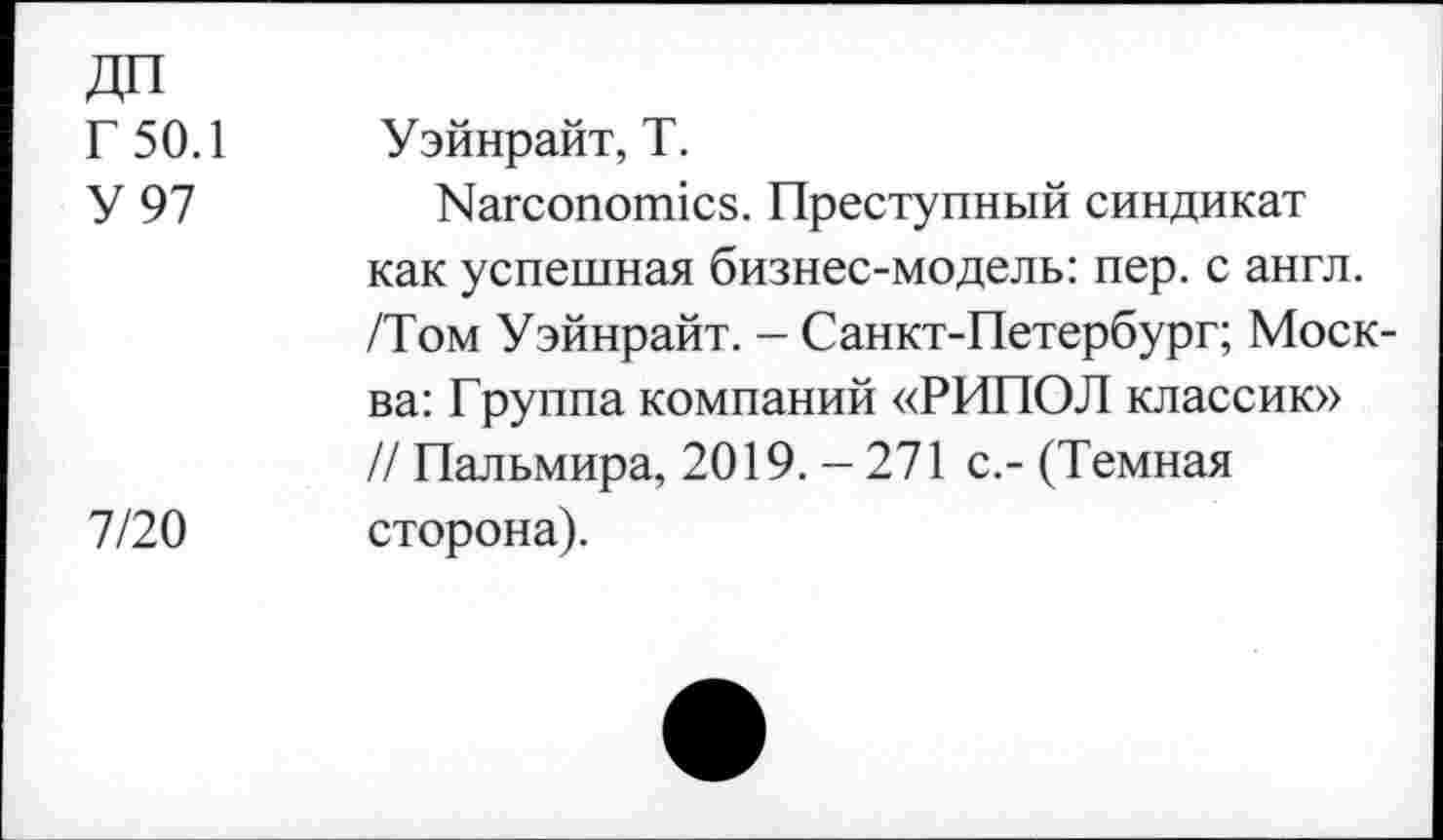 ﻿Г 50.1 Уэйнрайт, Т.
У 97	Пагсопопнсз. Преступный синдикат
как успешная бизнес-модель: пер. с англ. /Том Уэйнрайт. - Санкт-Петербург; Москва: Группа компаний «РИПОЛ классик» // Пальмира, 2019.-271 с.- (Темная 7/20 сторона).